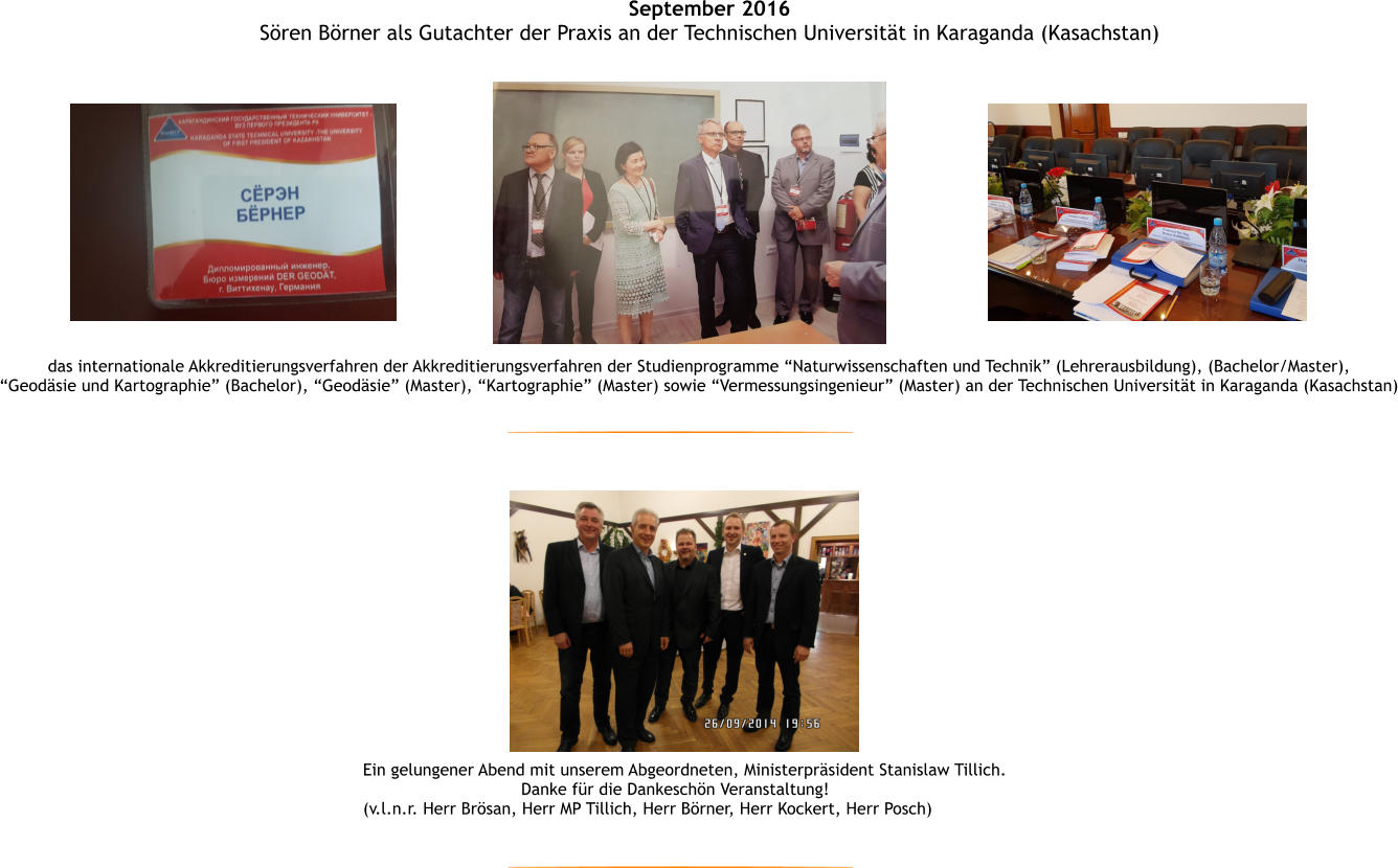 Ein gelungener Abend mit unserem Abgeordneten, Ministerprsident Stanislaw Tillich. Danke fr die Dankeschn Veranstaltung! (v.l.n.r. Herr Brsan, Herr MP Tillich, Herr Brner, Herr Kockert, Herr Posch) September 2016 Sren Brner als Gutachter der Praxis an der Technischen Universitt in Karaganda (Kasachstan) das internationale Akkreditierungsverfahren der Akkreditierungsverfahren der Studienprogramme Naturwissenschaften und Technik (Lehrerausbildung), (Bachelor/Master),  Geodsie und Kartographie (Bachelor), Geodsie (Master), Kartographie (Master) sowie Vermessungsingenieur (Master) an der Technischen Universitt in Karaganda (Kasachstan)
